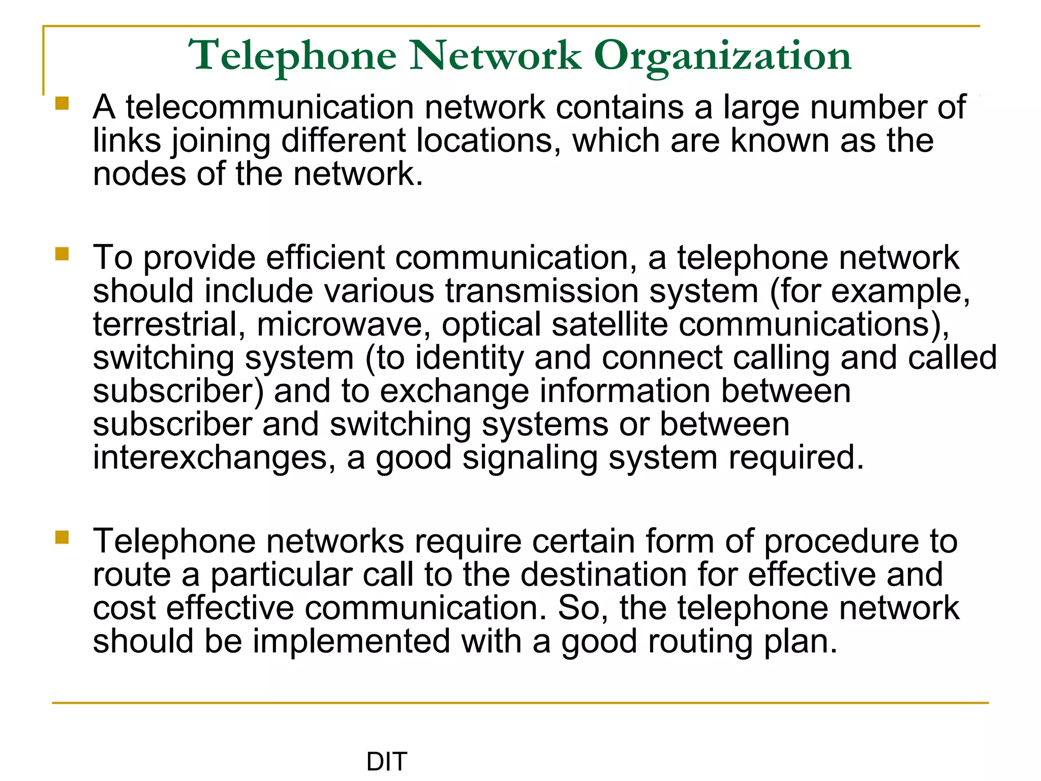 DIT
Telephone Network Organization
 A telecommunication network contains a large number of
links joining different locations, which are known as the
nodes of the network.
 To provide efficient communication, a telephone network
should include various transmission system (for example,
terrestrial, microwave, optical satellite communications),
switching system (to identity and connect calling and called
subscriber) and to exchange information between
subscriber and switching systems or between
interexchanges, a good signaling system required.
 Telephone networks require certain form of procedure to
route a particular call to the destination for effective and
cost effective communication. So, the telephone network
should be implemented with a good routing plan.
 
