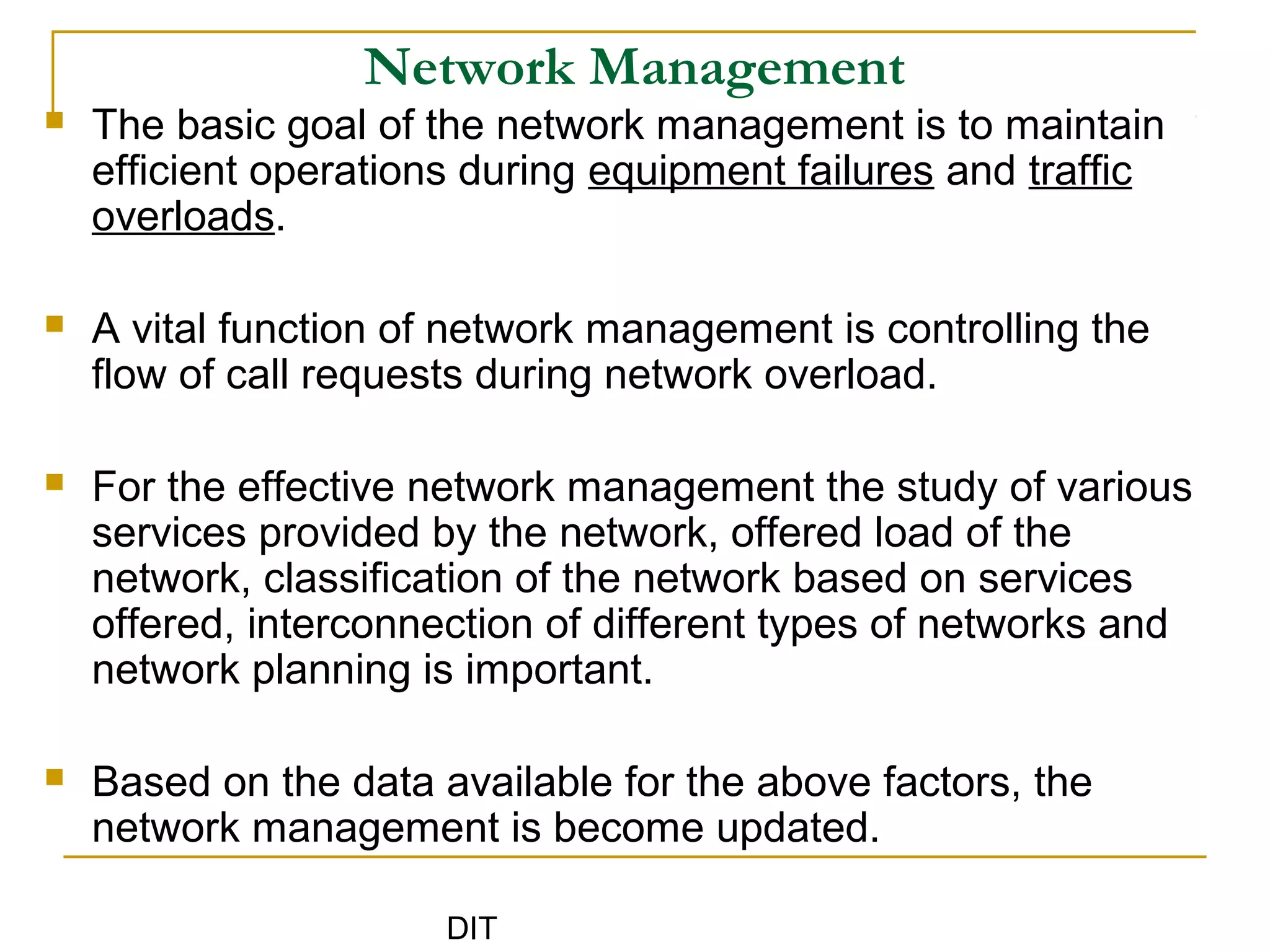 DIT
Network Management
 The basic goal of the network management is to maintain
efficient operations during equipment failures and traffic
overloads.
 A vital function of network management is controlling the
flow of call requests during network overload.
 For the effective network management the study of various
services provided by the network, offered load of the
network, classification of the network based on services
offered, interconnection of different types of networks and
network planning is important.
 Based on the data available for the above factors, the
network management is become updated.
 