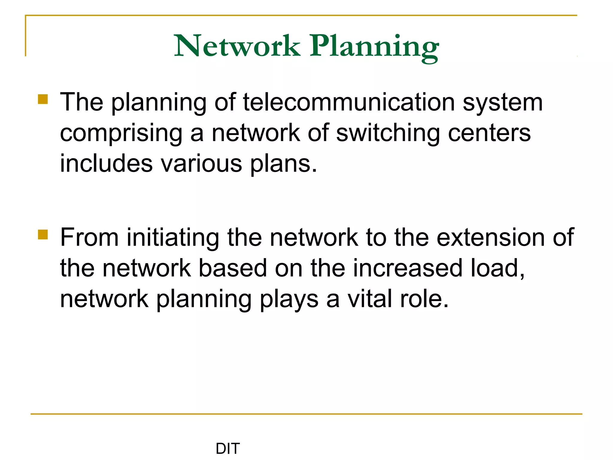 DIT
Network Planning
 The planning of telecommunication system
comprising a network of switching centers
includes various plans.
 From initiating the network to the extension of
the network based on the increased load,
network planning plays a vital role.
 