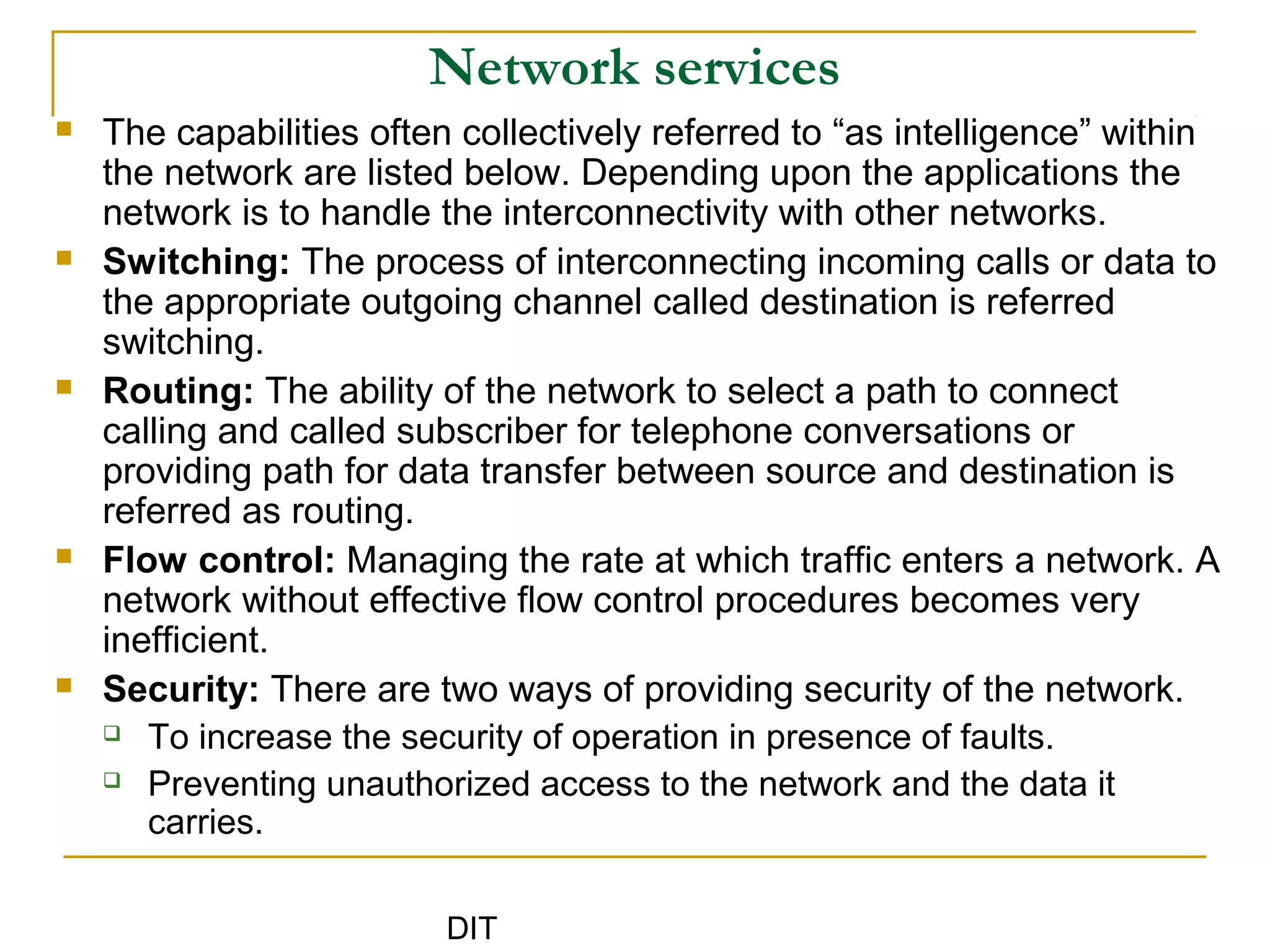 DIT
Network services
 The capabilities often collectively referred to “as intelligence” within
the network are listed below. Depending upon the applications the
network is to handle the interconnectivity with other networks.
 Switching: The process of interconnecting incoming calls or data to
the appropriate outgoing channel called destination is referred
switching.
 Routing: The ability of the network to select a path to connect
calling and called subscriber for telephone conversations or
providing path for data transfer between source and destination is
referred as routing.
 Flow control: Managing the rate at which traffic enters a network. A
network without effective flow control procedures becomes very
inefficient.
 Security: There are two ways of providing security of the network.
 To increase the security of operation in presence of faults.
 Preventing unauthorized access to the network and the data it
carries.
 