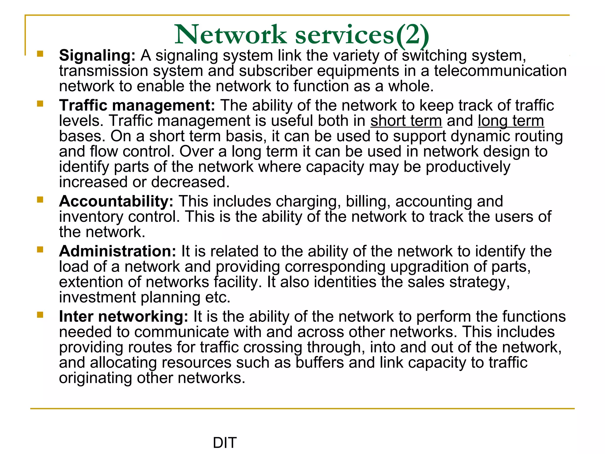 DIT
Network services(2) Signaling: A signaling system link the variety of switching system,
transmission system and subscriber equipments in a telecommunication
network to enable the network to function as a whole.
 Traffic management: The ability of the network to keep track of traffic
levels. Traffic management is useful both in short term and long term
bases. On a short term basis, it can be used to support dynamic routing
and flow control. Over a long term it can be used in network design to
identify parts of the network where capacity may be productively
increased or decreased.
 Accountability: This includes charging, billing, accounting and
inventory control. This is the ability of the network to track the users of
the network.
 Administration: It is related to the ability of the network to identify the
load of a network and providing corresponding upgradition of parts,
extention of networks facility. It also identities the sales strategy,
investment planning etc.
 Inter networking: It is the ability of the network to perform the functions
needed to communicate with and across other networks. This includes
providing routes for traffic crossing through, into and out of the network,
and allocating resources such as buffers and link capacity to traffic
originating other networks.
 