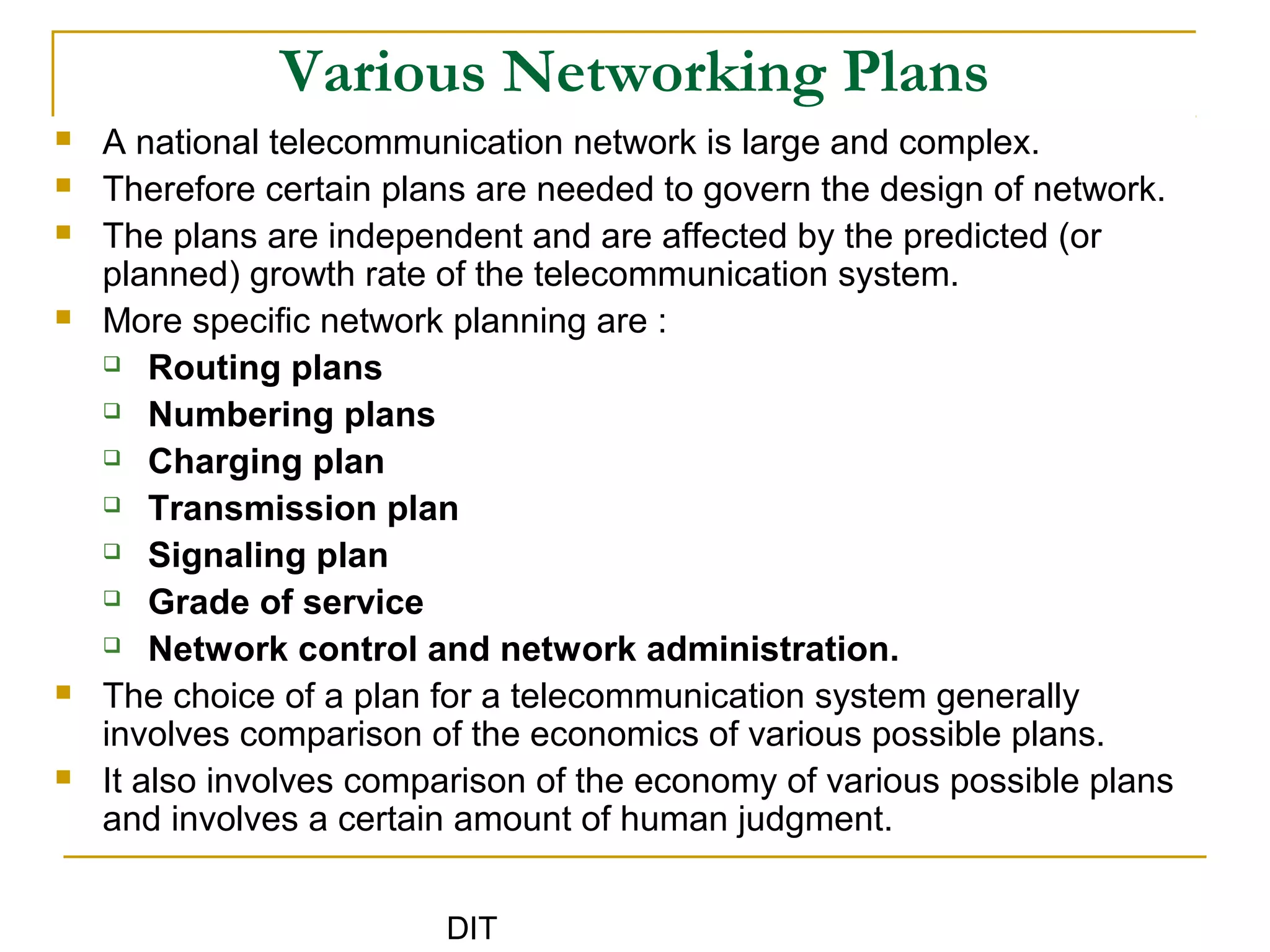 DIT
Various Networking Plans
 A national telecommunication network is large and complex.
 Therefore certain plans are needed to govern the design of network.
 The plans are independent and are affected by the predicted (or
planned) growth rate of the telecommunication system.
 More specific network planning are :
 Routing plans
 Numbering plans
 Charging plan
 Transmission plan
 Signaling plan
 Grade of service
 Network control and network administration.
 The choice of a plan for a telecommunication system generally
involves comparison of the economics of various possible plans.
 It also involves comparison of the economy of various possible plans
and involves a certain amount of human judgment.
 