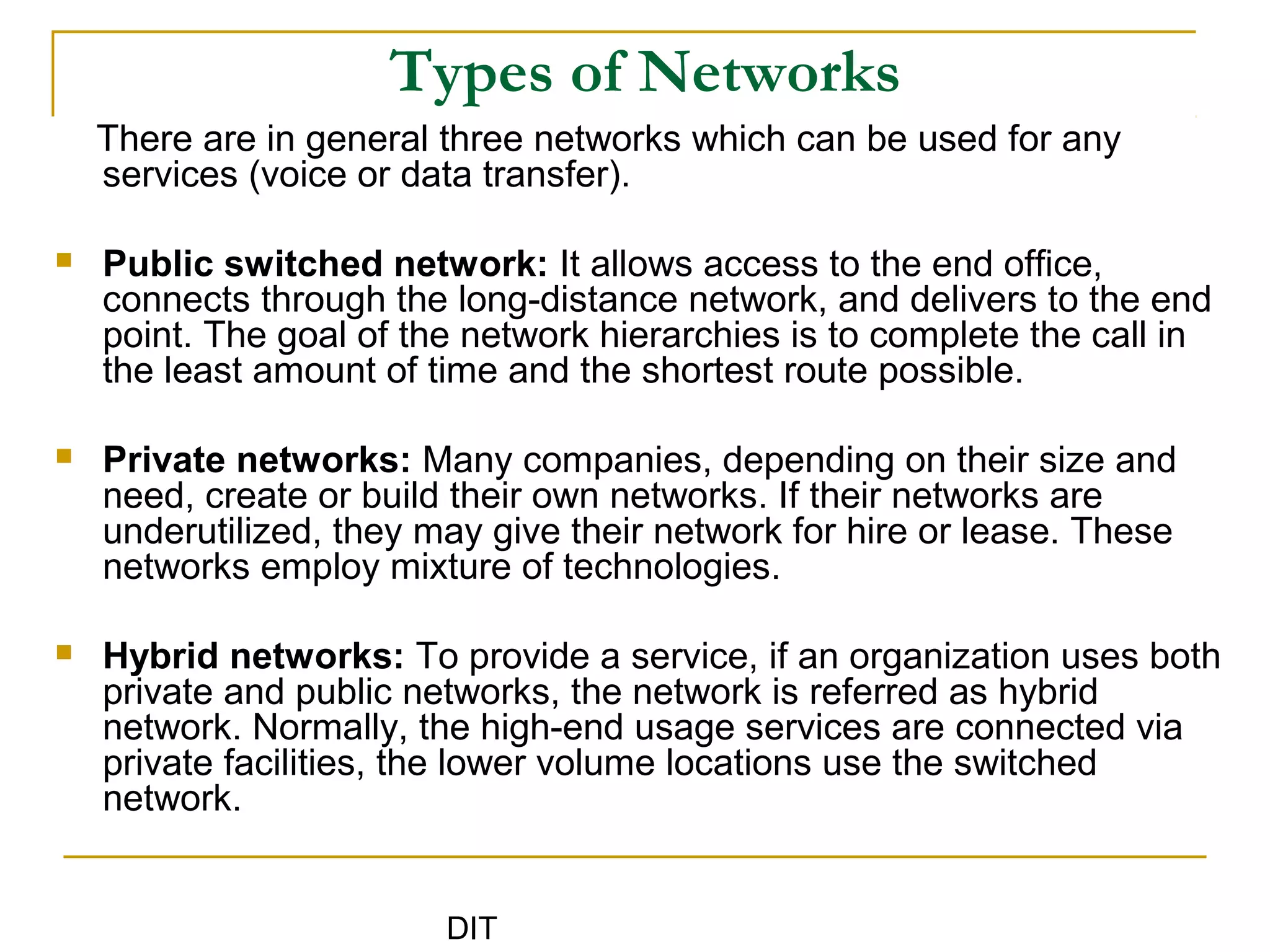 DIT
Types of Networks
There are in general three networks which can be used for any
services (voice or data transfer).
 Public switched network: It allows access to the end office,
connects through the long-distance network, and delivers to the end
point. The goal of the network hierarchies is to complete the call in
the least amount of time and the shortest route possible.
 Private networks: Many companies, depending on their size and
need, create or build their own networks. If their networks are
underutilized, they may give their network for hire or lease. These
networks employ mixture of technologies.
 Hybrid networks: To provide a service, if an organization uses both
private and public networks, the network is referred as hybrid
network. Normally, the high-end usage services are connected via
private facilities, the lower volume locations use the switched
network.
 