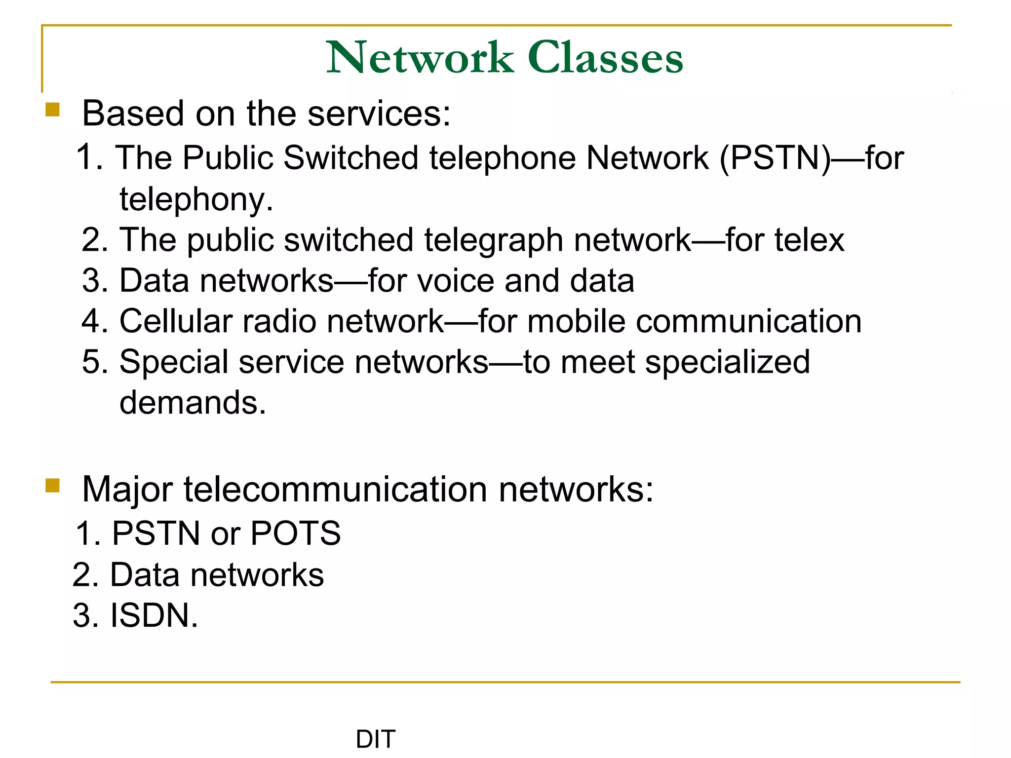DIT
Network Classes
 Based on the services:
1. The Public Switched telephone Network (PSTN)—for
telephony.
2. The public switched telegraph network—for telex
3. Data networks—for voice and data
4. Cellular radio network—for mobile communication
5. Special service networks—to meet specialized
demands.
 Major telecommunication networks:
1. PSTN or POTS
2. Data networks
3. ISDN.
 
