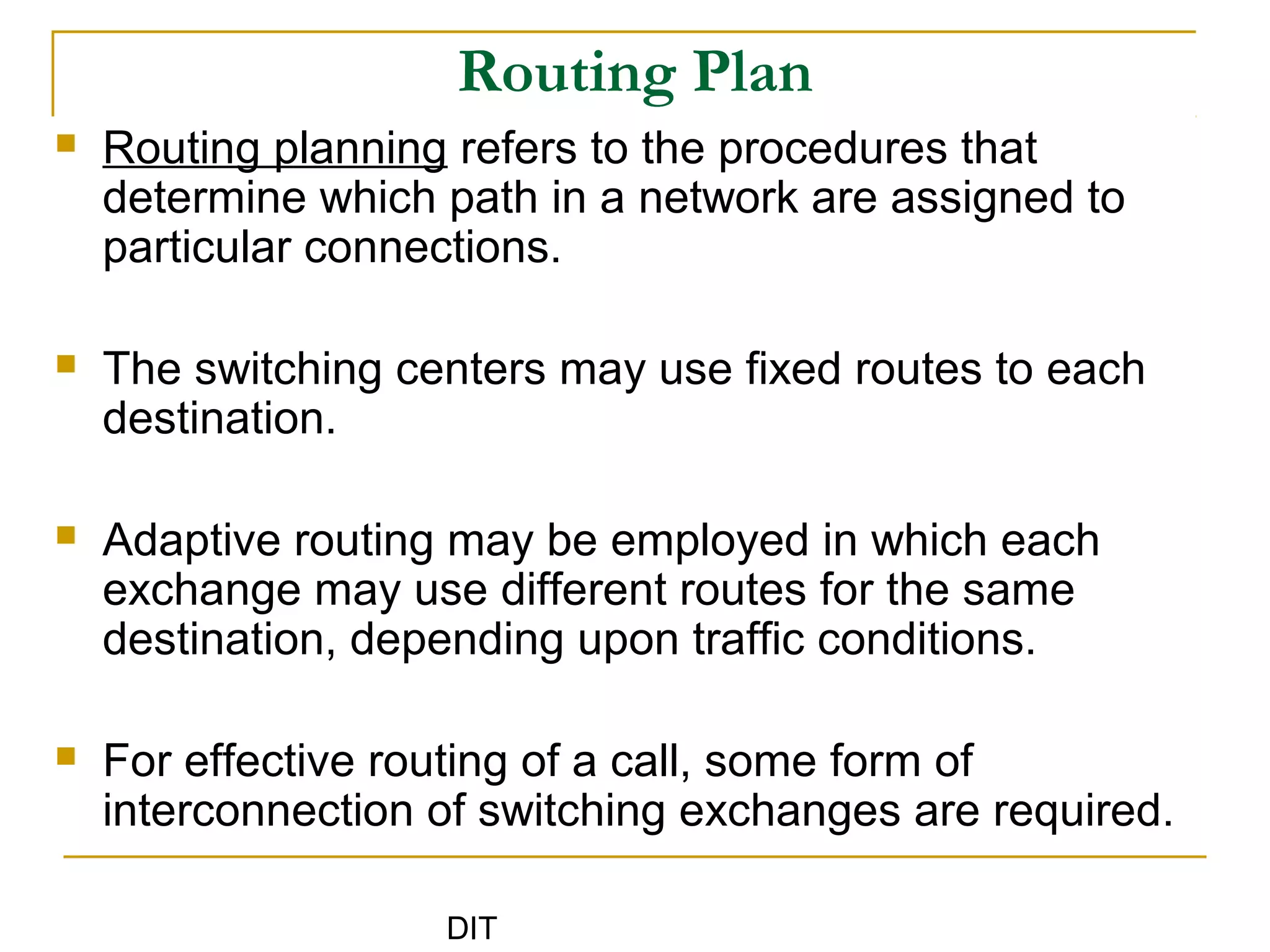 DIT
Routing Plan
 Routing planning refers to the procedures that
determine which path in a network are assigned to
particular connections.
 The switching centers may use fixed routes to each
destination.
 Adaptive routing may be employed in which each
exchange may use different routes for the same
destination, depending upon traffic conditions.
 For effective routing of a call, some form of
interconnection of switching exchanges are required.
 