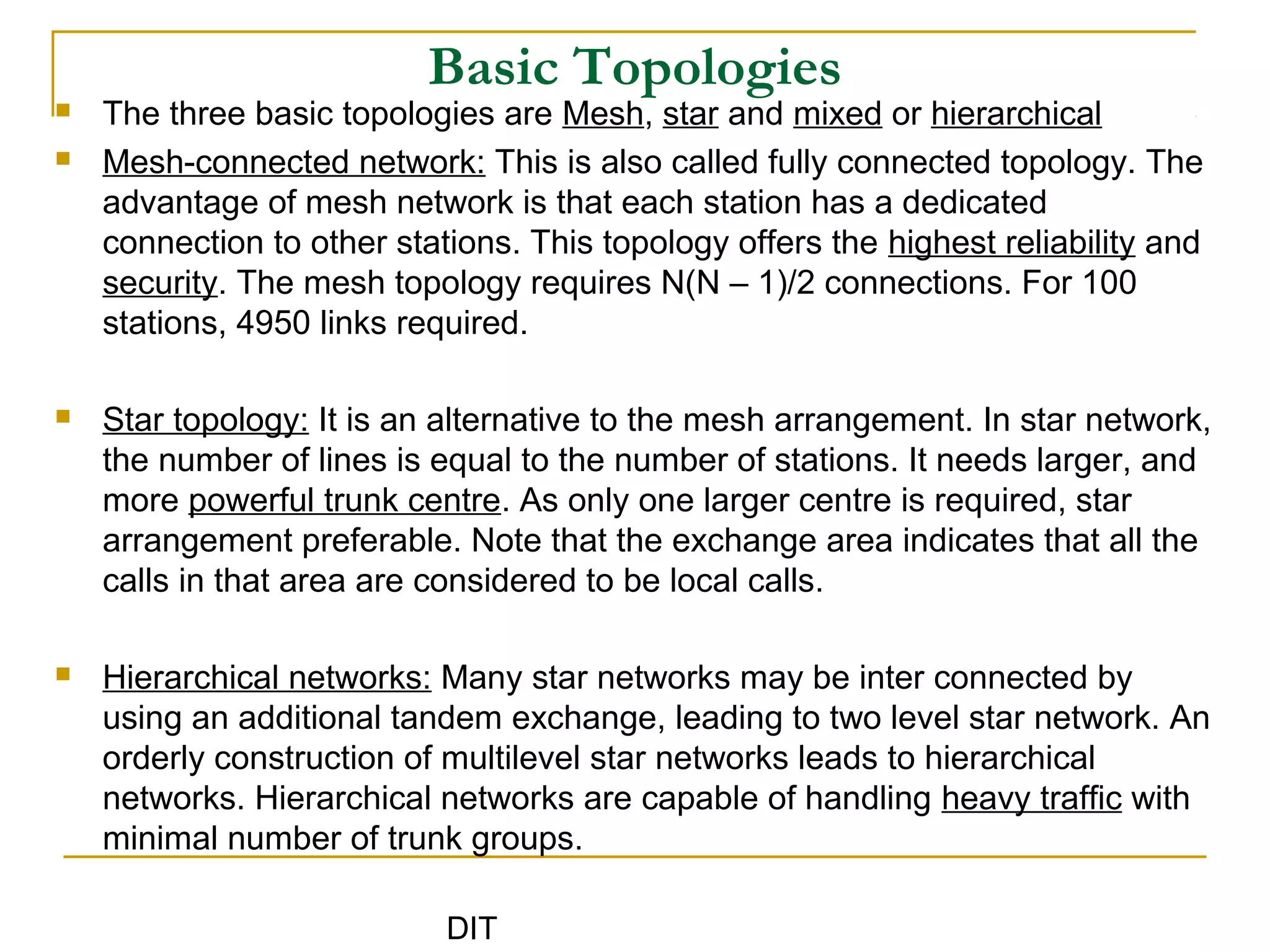 DIT
Basic Topologies
 The three basic topologies are Mesh, star and mixed or hierarchical
 Mesh-connected network: This is also called fully connected topology. The
advantage of mesh network is that each station has a dedicated
connection to other stations. This topology offers the highest reliability and
security. The mesh topology requires N(N – 1)/2 connections. For 100
stations, 4950 links required.
 Star topology: It is an alternative to the mesh arrangement. In star network,
the number of lines is equal to the number of stations. It needs larger, and
more powerful trunk centre. As only one larger centre is required, star
arrangement preferable. Note that the exchange area indicates that all the
calls in that area are considered to be local calls.
 Hierarchical networks: Many star networks may be inter connected by
using an additional tandem exchange, leading to two level star network. An
orderly construction of multilevel star networks leads to hierarchical
networks. Hierarchical networks are capable of handling heavy traffic with
minimal number of trunk groups.
 