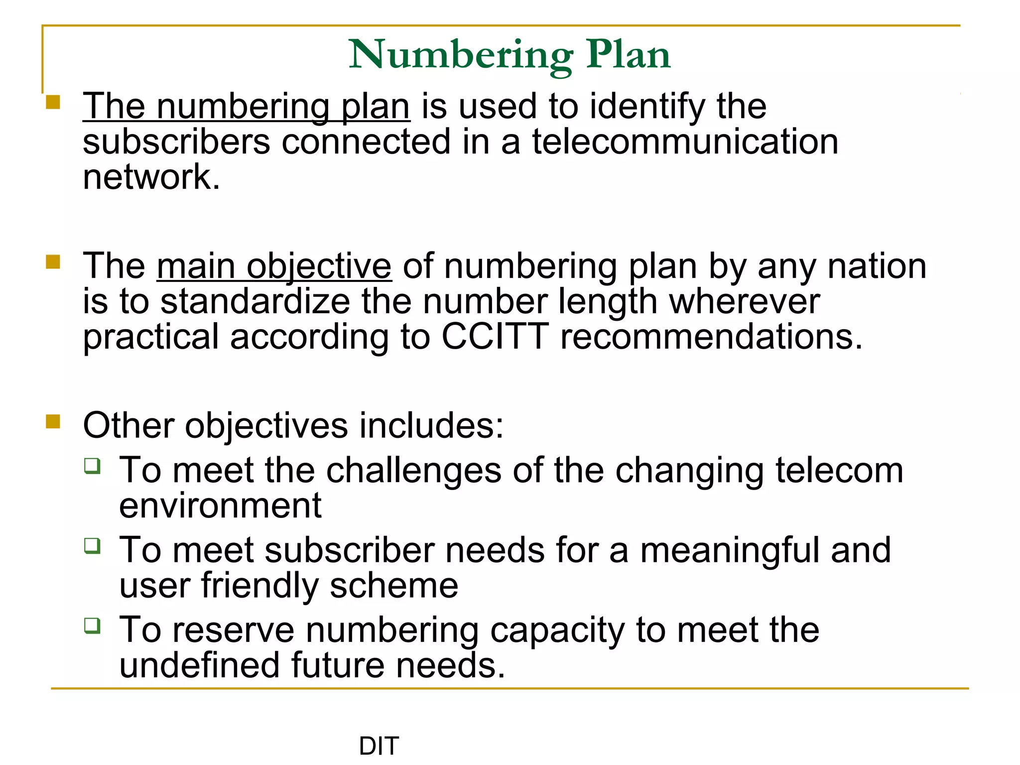 DIT
Numbering Plan
 The numbering plan is used to identify the
subscribers connected in a telecommunication
network.
 The main objective of numbering plan by any nation
is to standardize the number length wherever
practical according to CCITT recommendations.
 Other objectives includes:
 To meet the challenges of the changing telecom
environment
 To meet subscriber needs for a meaningful and
user friendly scheme
 To reserve numbering capacity to meet the
undefined future needs.
 