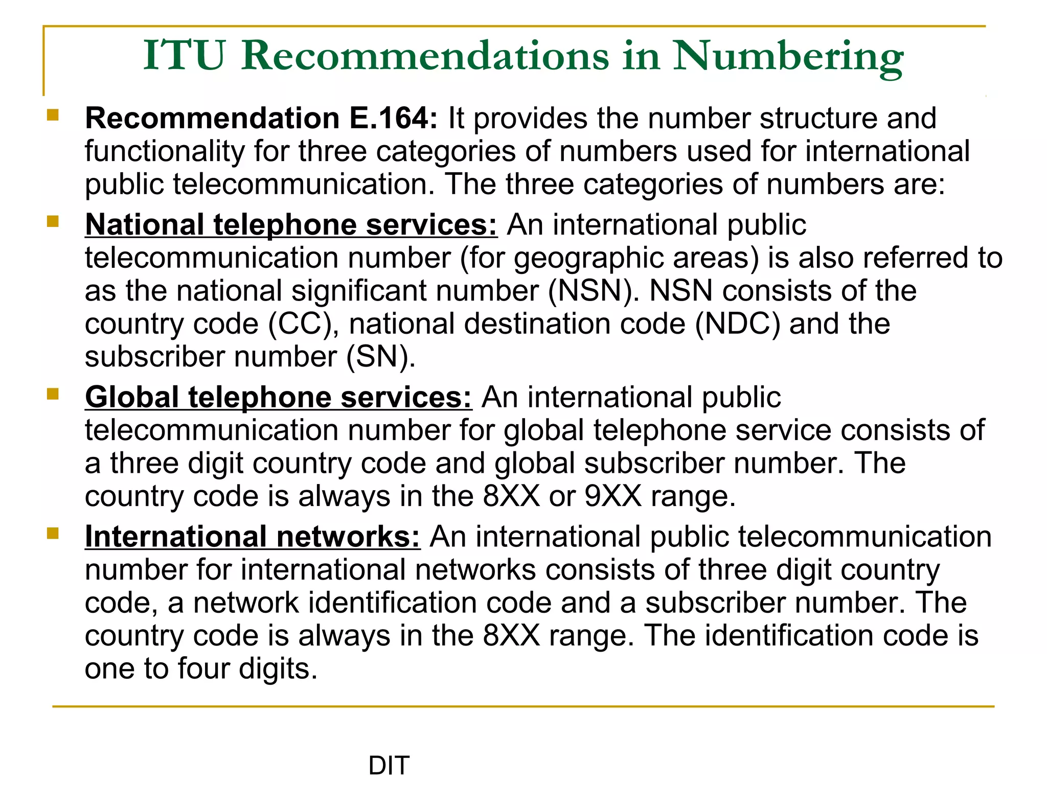 DIT
ITU Recommendations in Numbering
 Recommendation E.164: It provides the number structure and
functionality for three categories of numbers used for international
public telecommunication. The three categories of numbers are:
 National telephone services: An international public
telecommunication number (for geographic areas) is also referred to
as the national significant number (NSN). NSN consists of the
country code (CC), national destination code (NDC) and the
subscriber number (SN).
 Global telephone services: An international public
telecommunication number for global telephone service consists of
a three digit country code and global subscriber number. The
country code is always in the 8XX or 9XX range.
 International networks: An international public telecommunication
number for international networks consists of three digit country
code, a network identification code and a subscriber number. The
country code is always in the 8XX range. The identification code is
one to four digits.
 