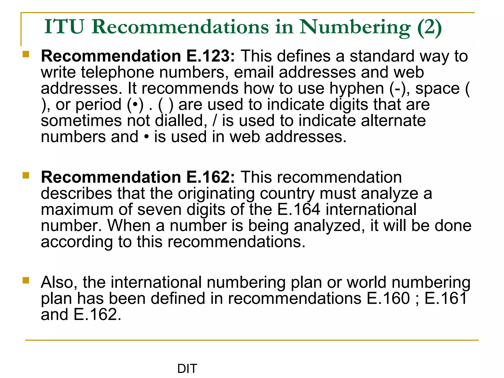DIT
ITU Recommendations in Numbering (2)
 Recommendation E.123: This defines a standard way to
write telephone numbers, email addresses and web
addresses. It recommends how to use hyphen (-), space (
), or period (•) . ( ) are used to indicate digits that are
sometimes not dialled, / is used to indicate alternate
numbers and • is used in web addresses.
 Recommendation E.162: This recommendation
describes that the originating country must analyze a
maximum of seven digits of the E.164 international
number. When a number is being analyzed, it will be done
according to this recommendations.
 Also, the international numbering plan or world numbering
plan has been defined in recommendations E.160 ; E.161
and E.162.
 