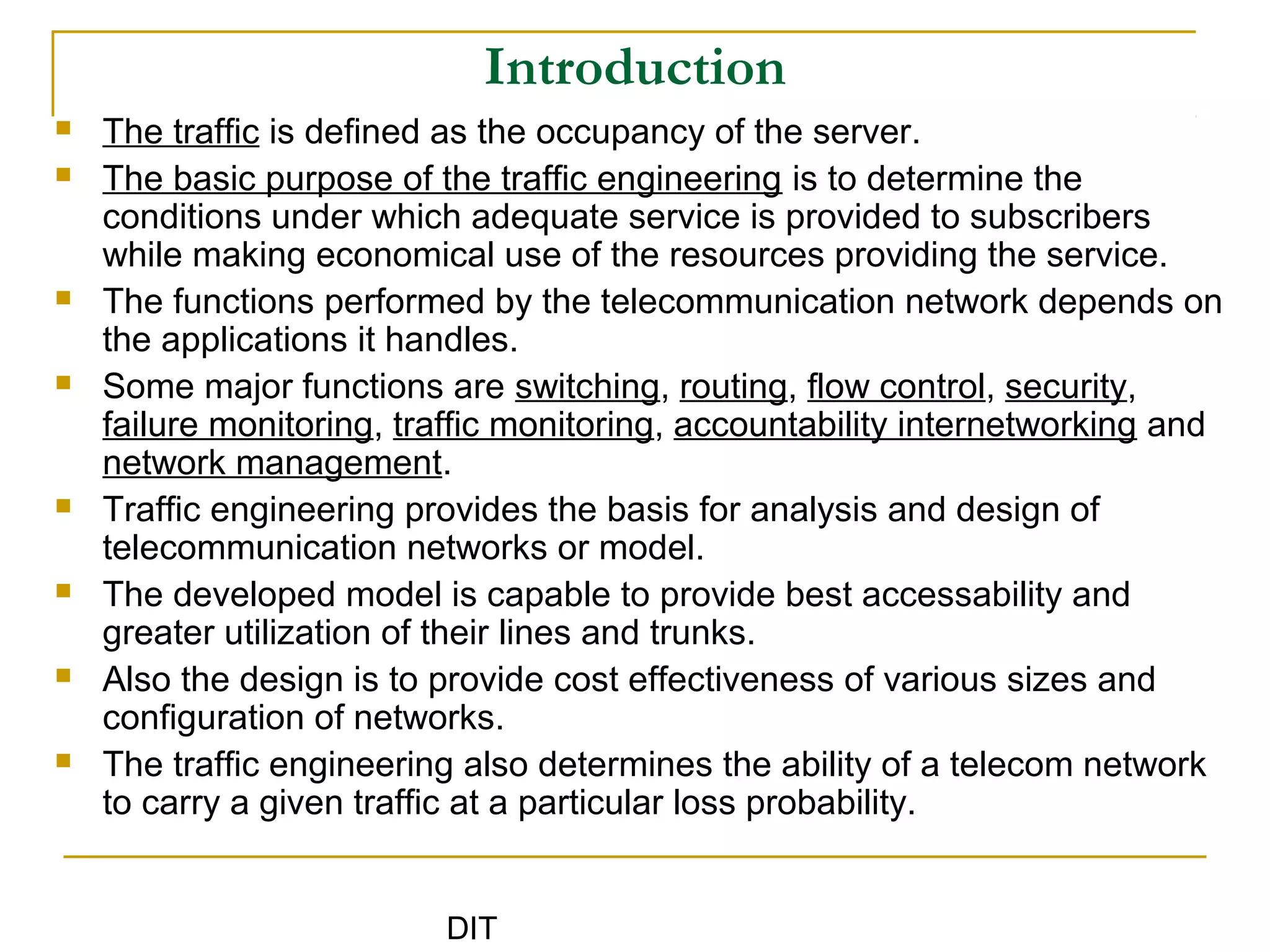 DIT
Introduction
 The traffic is defined as the occupancy of the server.
 The basic purpose of the traffic engineering is to determine the
conditions under which adequate service is provided to subscribers
while making economical use of the resources providing the service.
 The functions performed by the telecommunication network depends on
the applications it handles.
 Some major functions are switching, routing, flow control, security,
failure monitoring, traffic monitoring, accountability internetworking and
network management.
 Traffic engineering provides the basis for analysis and design of
telecommunication networks or model.
 The developed model is capable to provide best accessability and
greater utilization of their lines and trunks.
 Also the design is to provide cost effectiveness of various sizes and
configuration of networks.
 The traffic engineering also determines the ability of a telecom network
to carry a given traffic at a particular loss probability.
 