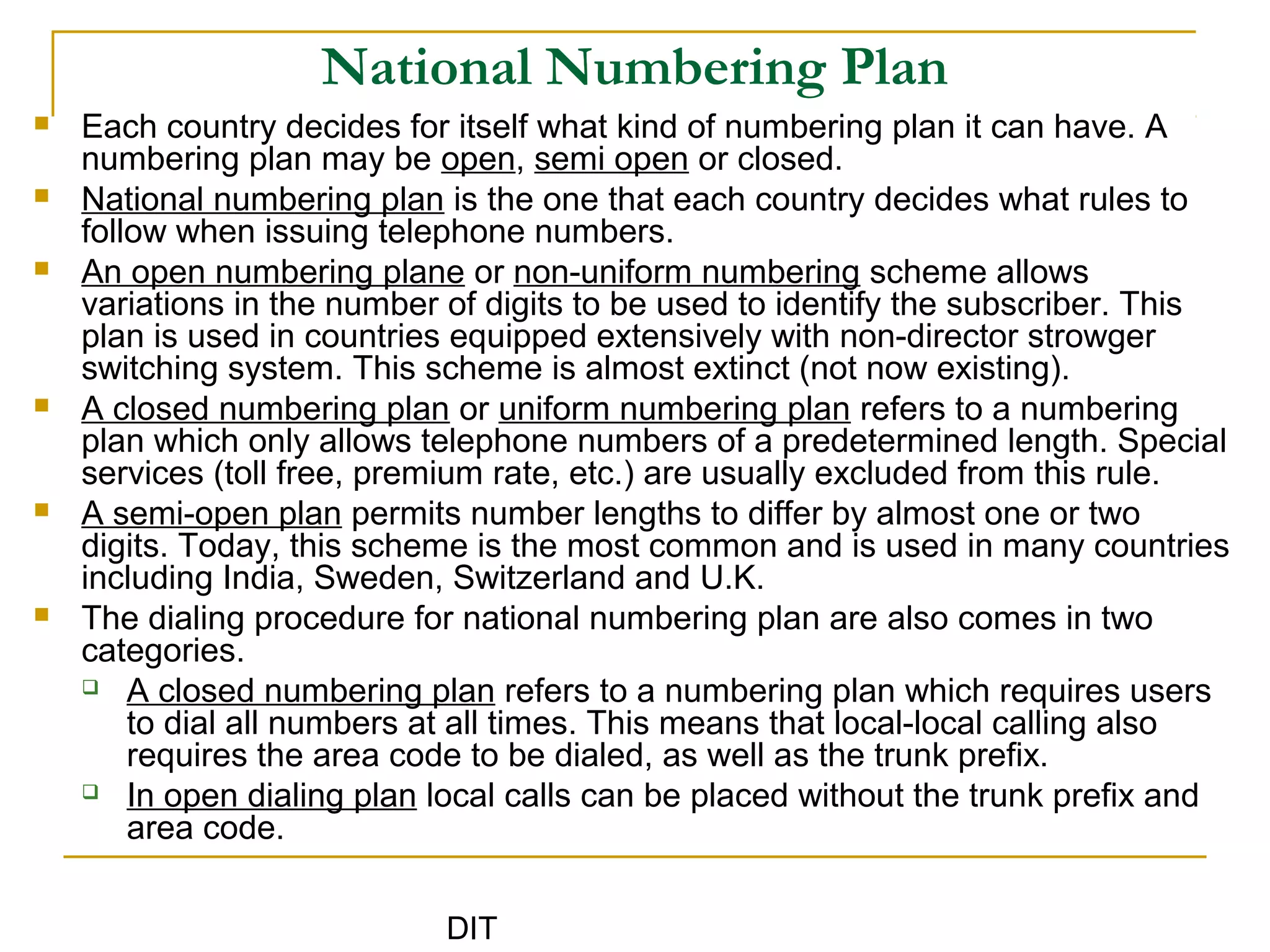 DIT
National Numbering Plan
 Each country decides for itself what kind of numbering plan it can have. A
numbering plan may be open, semi open or closed.
 National numbering plan is the one that each country decides what rules to
follow when issuing telephone numbers.
 An open numbering plane or non-uniform numbering scheme allows
variations in the number of digits to be used to identify the subscriber. This
plan is used in countries equipped extensively with non-director strowger
switching system. This scheme is almost extinct (not now existing).
 A closed numbering plan or uniform numbering plan refers to a numbering
plan which only allows telephone numbers of a predetermined length. Special
services (toll free, premium rate, etc.) are usually excluded from this rule.
 A semi-open plan permits number lengths to differ by almost one or two
digits. Today, this scheme is the most common and is used in many countries
including India, Sweden, Switzerland and U.K.
 The dialing procedure for national numbering plan are also comes in two
categories.
 A closed numbering plan refers to a numbering plan which requires users
to dial all numbers at all times. This means that local-local calling also
requires the area code to be dialed, as well as the trunk prefix.
 In open dialing plan local calls can be placed without the trunk prefix and
area code.
 
