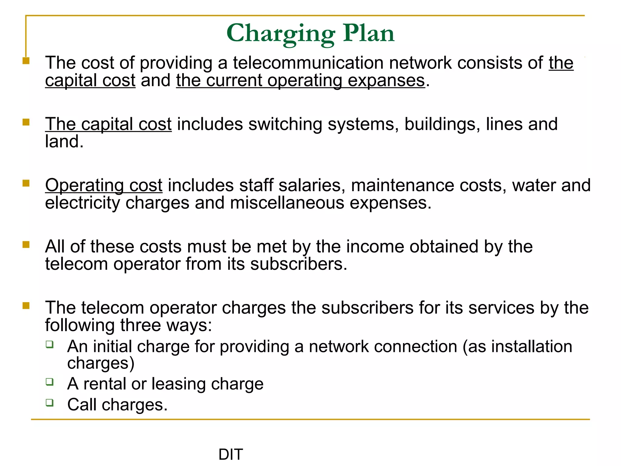 DIT
Charging Plan
 The cost of providing a telecommunication network consists of the
capital cost and the current operating expanses.
 The capital cost includes switching systems, buildings, lines and
land.
 Operating cost includes staff salaries, maintenance costs, water and
electricity charges and miscellaneous expenses.
 All of these costs must be met by the income obtained by the
telecom operator from its subscribers.
 The telecom operator charges the subscribers for its services by the
following three ways:
 An initial charge for providing a network connection (as installation
charges)
 A rental or leasing charge
 Call charges.
 