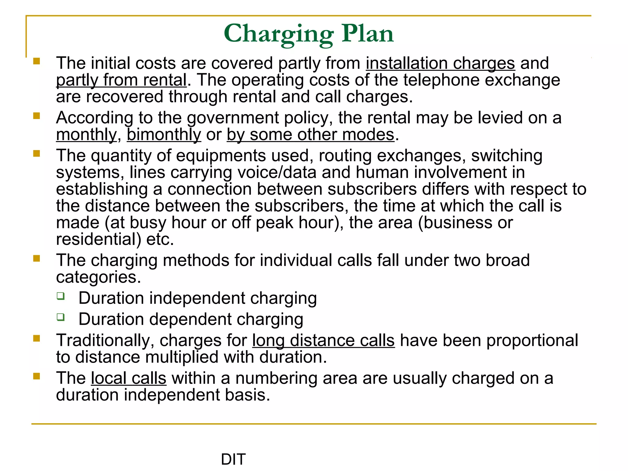 DIT
Charging Plan
 The initial costs are covered partly from installation charges and
partly from rental. The operating costs of the telephone exchange
are recovered through rental and call charges.
 According to the government policy, the rental may be levied on a
monthly, bimonthly or by some other modes.
 The quantity of equipments used, routing exchanges, switching
systems, lines carrying voice/data and human involvement in
establishing a connection between subscribers differs with respect to
the distance between the subscribers, the time at which the call is
made (at busy hour or off peak hour), the area (business or
residential) etc.
 The charging methods for individual calls fall under two broad
categories.
 Duration independent charging
 Duration dependent charging
 Traditionally, charges for long distance calls have been proportional
to distance multiplied with duration.
 The local calls within a numbering area are usually charged on a
duration independent basis.
 