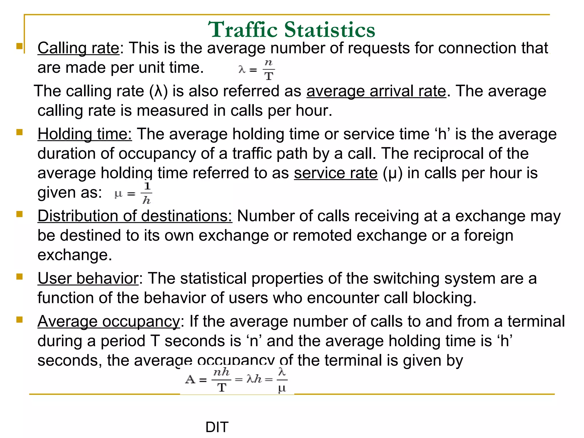 DIT
Traffic Statistics
 Calling rate: This is the average number of requests for connection that
are made per unit time.
The calling rate (λ) is also referred as average arrival rate. The average
calling rate is measured in calls per hour.
 Holding time: The average holding time or service time ‘h’ is the average
duration of occupancy of a traffic path by a call. The reciprocal of the
average holding time referred to as service rate (μ) in calls per hour is
given as:
 Distribution of destinations: Number of calls receiving at a exchange may
be destined to its own exchange or remoted exchange or a foreign
exchange.
 User behavior: The statistical properties of the switching system are a
function of the behavior of users who encounter call blocking.
 Average occupancy: If the average number of calls to and from a terminal
during a period T seconds is ‘n’ and the average holding time is ‘h’
seconds, the average occupancy of the terminal is given by
 