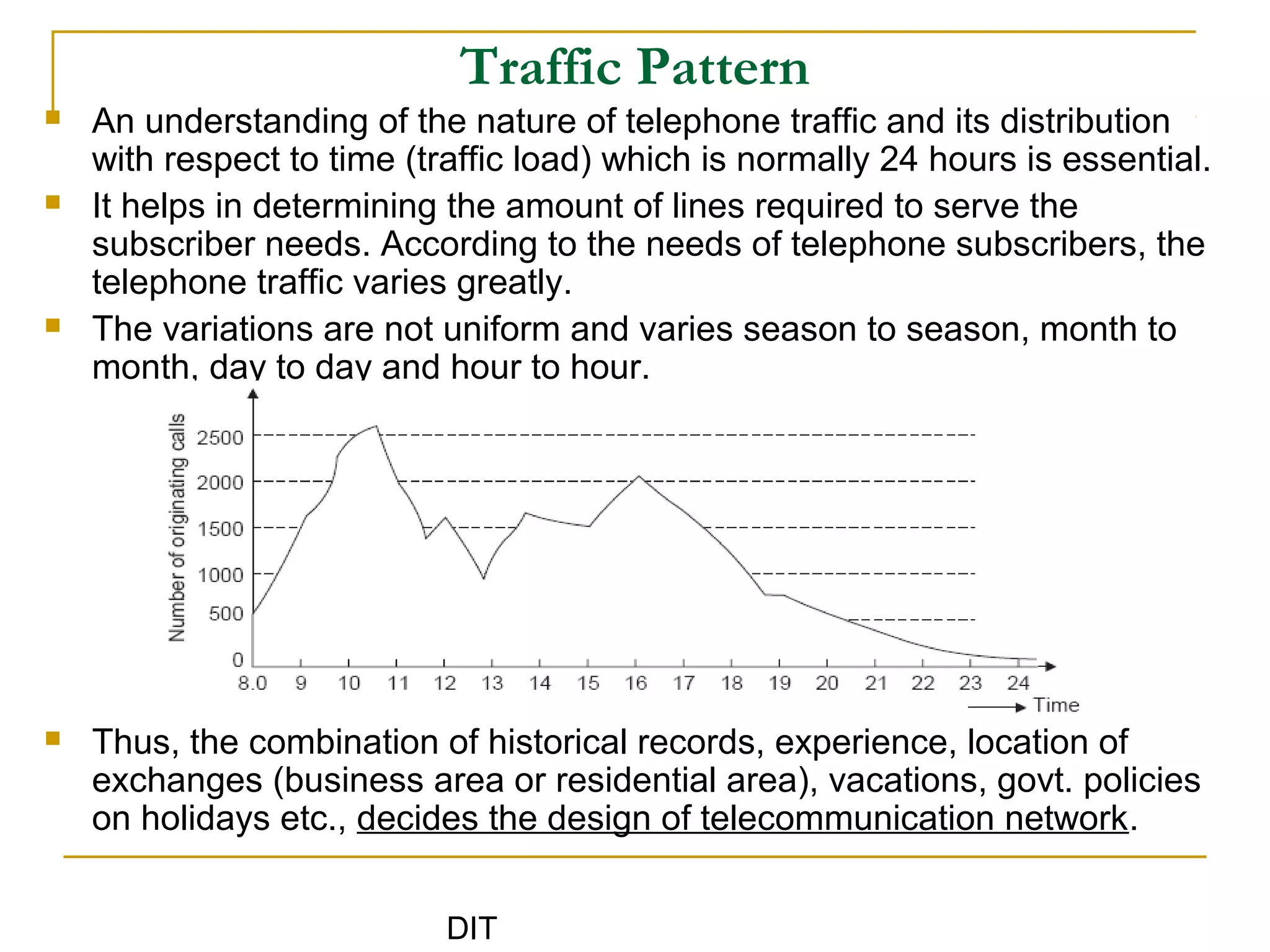 DIT
Traffic Pattern
 An understanding of the nature of telephone traffic and its distribution
with respect to time (traffic load) which is normally 24 hours is essential.
 It helps in determining the amount of lines required to serve the
subscriber needs. According to the needs of telephone subscribers, the
telephone traffic varies greatly.
 The variations are not uniform and varies season to season, month to
month, day to day and hour to hour.
 Thus, the combination of historical records, experience, location of
exchanges (business area or residential area), vacations, govt. policies
on holidays etc., decides the design of telecommunication network.
 