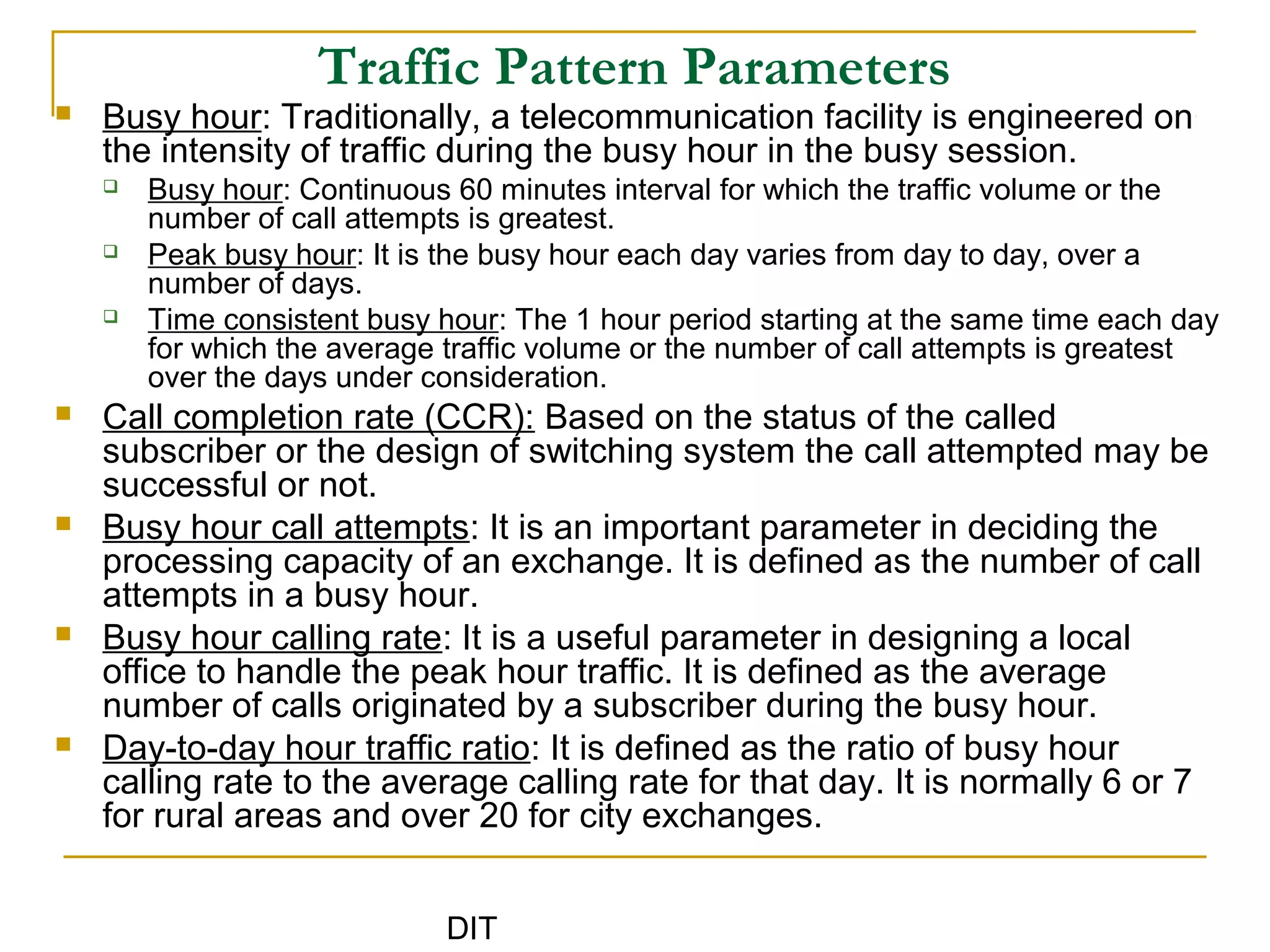 DIT
Traffic Pattern Parameters
 Busy hour: Traditionally, a telecommunication facility is engineered on
the intensity of traffic during the busy hour in the busy session.
 Busy hour: Continuous 60 minutes interval for which the traffic volume or the
number of call attempts is greatest.
 Peak busy hour: It is the busy hour each day varies from day to day, over a
number of days.
 Time consistent busy hour: The 1 hour period starting at the same time each day
for which the average traffic volume or the number of call attempts is greatest
over the days under consideration.
 Call completion rate (CCR): Based on the status of the called
subscriber or the design of switching system the call attempted may be
successful or not.
 Busy hour call attempts: It is an important parameter in deciding the
processing capacity of an exchange. It is defined as the number of call
attempts in a busy hour.
 Busy hour calling rate: It is a useful parameter in designing a local
office to handle the peak hour traffic. It is defined as the average
number of calls originated by a subscriber during the busy hour.
 Day-to-day hour traffic ratio: It is defined as the ratio of busy hour
calling rate to the average calling rate for that day. It is normally 6 or 7
for rural areas and over 20 for city exchanges.
 