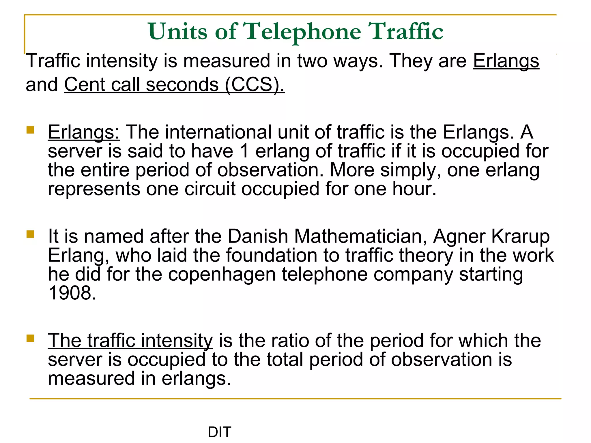 DIT
Units of Telephone Traffic
Traffic intensity is measured in two ways. They are Erlangs
and Cent call seconds (CCS).
 Erlangs: The international unit of traffic is the Erlangs. A
server is said to have 1 erlang of traffic if it is occupied for
the entire period of observation. More simply, one erlang
represents one circuit occupied for one hour.
 It is named after the Danish Mathematician, Agner Krarup
Erlang, who laid the foundation to traffic theory in the work
he did for the copenhagen telephone company starting
1908.
 The traffic intensity is the ratio of the period for which the
server is occupied to the total period of observation is
measured in erlangs.
 