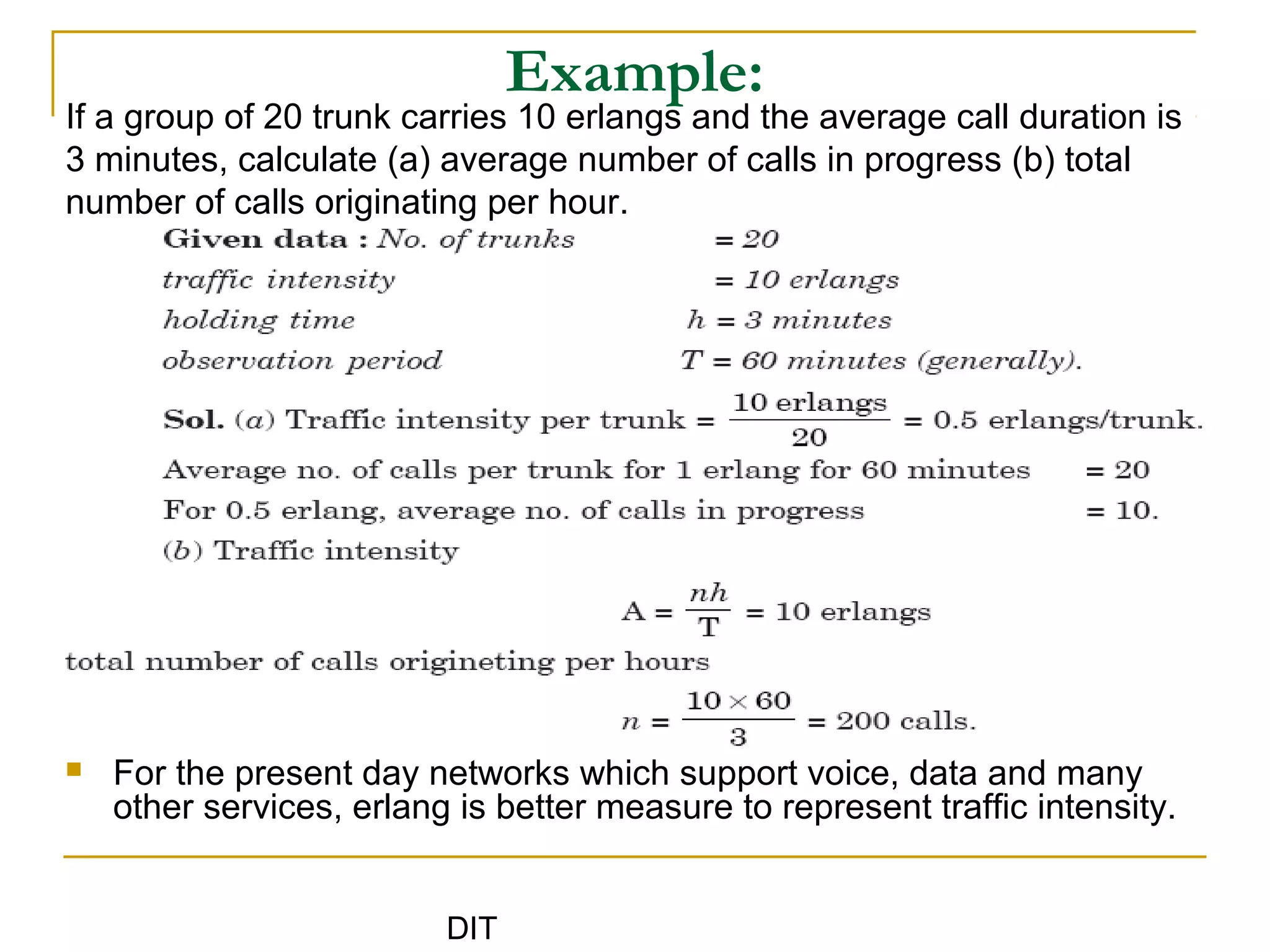 DIT
Example:
If a group of 20 trunk carries 10 erlangs and the average call duration is
3 minutes, calculate (a) average number of calls in progress (b) total
number of calls originating per hour.
 For the present day networks which support voice, data and many
other services, erlang is better measure to represent traffic intensity.
 