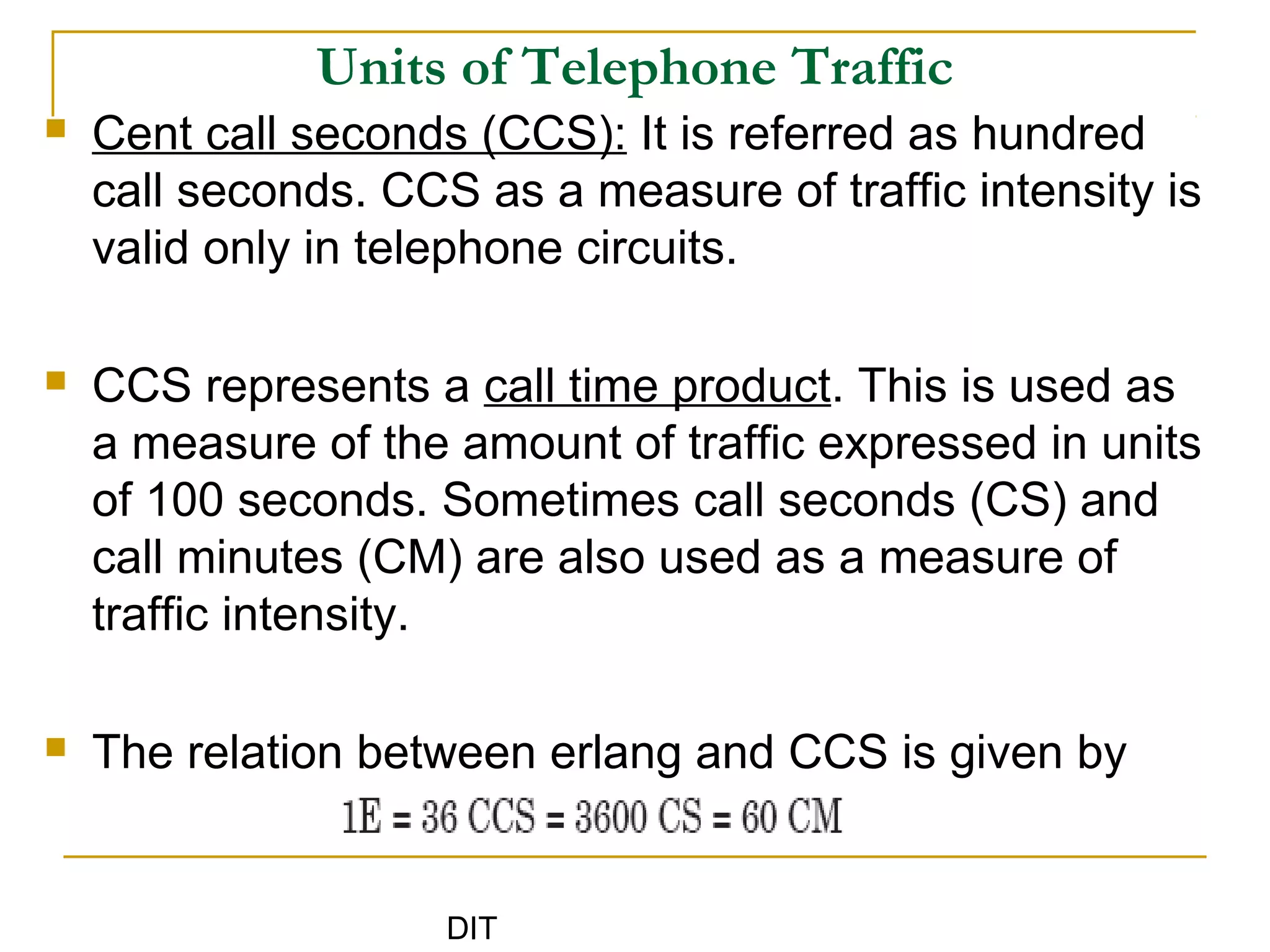 DIT
Units of Telephone Traffic
 Cent call seconds (CCS): It is referred as hundred
call seconds. CCS as a measure of traffic intensity is
valid only in telephone circuits.
 CCS represents a call time product. This is used as
a measure of the amount of traffic expressed in units
of 100 seconds. Sometimes call seconds (CS) and
call minutes (CM) are also used as a measure of
traffic intensity.
 The relation between erlang and CCS is given by
 