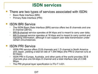 DIT
ISDN services
 There are two types of services associated with ISDN:
 Basic Rate Interface (BRI)
 Primary Rate Interface (PRI)
 ISDN BRI Service
 The ISDN Basic Rate Interface (BRI) service offers two B channels and one
D channel (2B+D).
 BRI B-channel service operates at 64 kbps and is meant to carry user data;
 BRI D-channel service operates at 16 kbps and is meant to carry control and
signaling information, although it can support user data transmission under
certain circumstances.
 ISDN PRI Service
 ISDN PRI service offers 23 B channels and 1 D channel in North America
and Japan, yielding a total bit rate of 1.544 Mbps (the PRI D channel runs at
64 kbps).
 ISDN PRI in Europe, Australia, and other parts of the world provides 30 B
channels plus one 64-kbps D channel and a total interface rate of 2.048
Mbps.
 The PRI physical layer specification is ITU-T I.431.
 