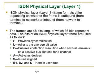 DIT
ISDN Physical Layer (Layer 1)
 ISDN physical layer (Layer 1) frame formats differ
depending on whether the frame is outbound (from
terminal to network) or inbound (from network to
terminal).
 The frames are 48 bits long, of which 36 bits represent
data. The bits of an ISDN physical layer frame are used
as follows:
 F—Provides synchronization
 L—Adjusts the average bit value
 E—Ensures contention resolution when several terminals
on a passive bus contend for a channel
 A—Activates devices
 S—Is unassigned
 B1, B2, and D—Handle user data
 