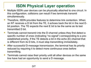 DIT
ISDN Physical Layer operation
 Multiple ISDN user devices can be physically attached to one circuit. In
this configuration, collisions can result if two terminals transmit
simultaneously.
 Therefore, ISDN provides features to determine link contention. When
an NT receives a D bit from the TE, it echoes back the bit in the next E-
bit position. The TE expects the next E bit to be the same as its last
transmitted D bit.
 Terminals cannot transmit into the D channel unless they first detect a
specific number of ones (indicating “no signal”) corresponding to a pre-
established priority. If the TE detects a bit in the echo (E) channel that
is different from its D bits, it must stop transmitting immediately.
 After successful D-message transmission, the terminal has its priority
reduced by requiring it to detect more continuous ones before
transmitting.
 Terminals cannot raise their priority until all other devices on the same
line have had an opportunity to send a D message.
 