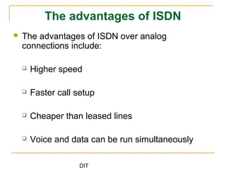 DIT
The advantages of ISDN
 The advantages of ISDN over analog
connections include:
 Higher speed
 Faster call setup
 Cheaper than leased lines
 Voice and data can be run simultaneously
 