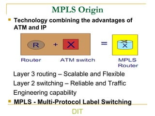 MPLS Origin
 Technology combining the advantages of
ATM and IP
Layer 3 routing – Scalable and Flexible
Layer 2 switching – Reliable and Traffic
Engineering capability
 MPLS - Multi-Protocol Label Switching
DIT
 