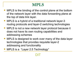 MPLS
 MPLS is the binding of the control plane at the bottom
of the network layer with the data forwarding plane at
the top of data link layer.
 MPLS is a hybrid of a traditional network layer-3
routing protocols and layer-2 switching technologies
 MPLS is not a new network layer protocol because it
does not have its own routing capabilities and
addressing schemes
 MPLS is designed to work over many of the data layer
technologies that provides requisite layer-2
addressing and functionality
 MPLS is a “Layer 2.5 Technology”
DIT
 