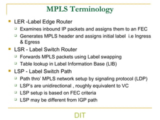 MPLS Terminology
 LER -Label Edge Router
 Examines inbound IP packets and assigns them to an FEC
 Generates MPLS header and assigns initial label i.e Ingress
& Egress
 LSR - Label Switch Router
 Forwards MPLS packets using Label swapping
 Table lookup in Label Information Base (LIB)
 LSP - Label Switch Path
 Path thro’ MPLS network setup by signaling protocol (LDP)
 LSP’s are unidirectional , roughly equivalent to VC
 LSP setup is based on FEC criteria
 LSP may be different from IGP path
DIT
 