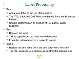 Label Processing
 Push
 Add a new label to the top of the packet
 The TTL, stack and CoS fields are derived from the IP packet
header
 Can be performed on an existing MPLS packet-Label
Stacking
 Pop
 Remove the label
 TTL is copied from the label to the IP header
 IP packet is forwarded as a native IP packet
 Swap

Replace the label at the top of the label stack with a new label
 The TTL, stack and CoS fields are copied from the previous label
DIT
 