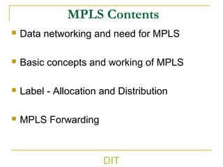 DIT
MPLS Contents
 Data networking and need for MPLS
 Basic concepts and working of MPLS
 Label - Allocation and Distribution
 MPLS Forwarding
 
