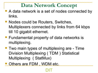 Data Network Concept
 A data network is a set of nodes connected by
links.
 Nodes could be Routers, Switches,
Multiplexers connected by links from 64 kbps
till 10 gigabit ethernet.
 Fundamental property of data networks is
multiplexing.
 Two main types of multiplexing are - Time
Division Multiplexing ( TDM ) Statistical
Multiplexing ( StatMux)
 Others are FDM , WDM etc.
DIT
 