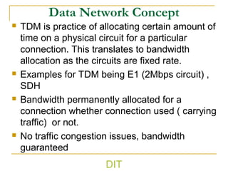 Data Network Concept
 TDM is practice of allocating certain amount of
time on a physical circuit for a particular
connection. This translates to bandwidth
allocation as the circuits are fixed rate.
 Examples for TDM being E1 (2Mbps circuit) ,
SDH
 Bandwidth permanently allocated for a
connection whether connection used ( carrying
traffic) or not.
 No traffic congestion issues, bandwidth
guaranteed
DIT
 