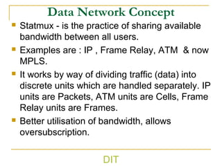 Data Network Concept
 Statmux - is the practice of sharing available
bandwidth between all users.
 Examples are : IP , Frame Relay, ATM & now
MPLS.
 It works by way of dividing traffic (data) into
discrete units which are handled separately. IP
units are Packets, ATM units are Cells, Frame
Relay units are Frames.
 Better utilisation of bandwidth, allows
oversubscription.
DIT
 