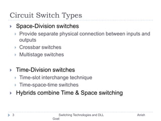 Circuit Switch Types Space-Division switchesProvide separate physical connection between inputs and outputsCrossbar switchesMultistage switches Time-Division switchesTime-slot interchange techniqueTime-space-time switches Hybrids combine Time & Space switching3       Switching Technologies and DLL                                       Anish Goel