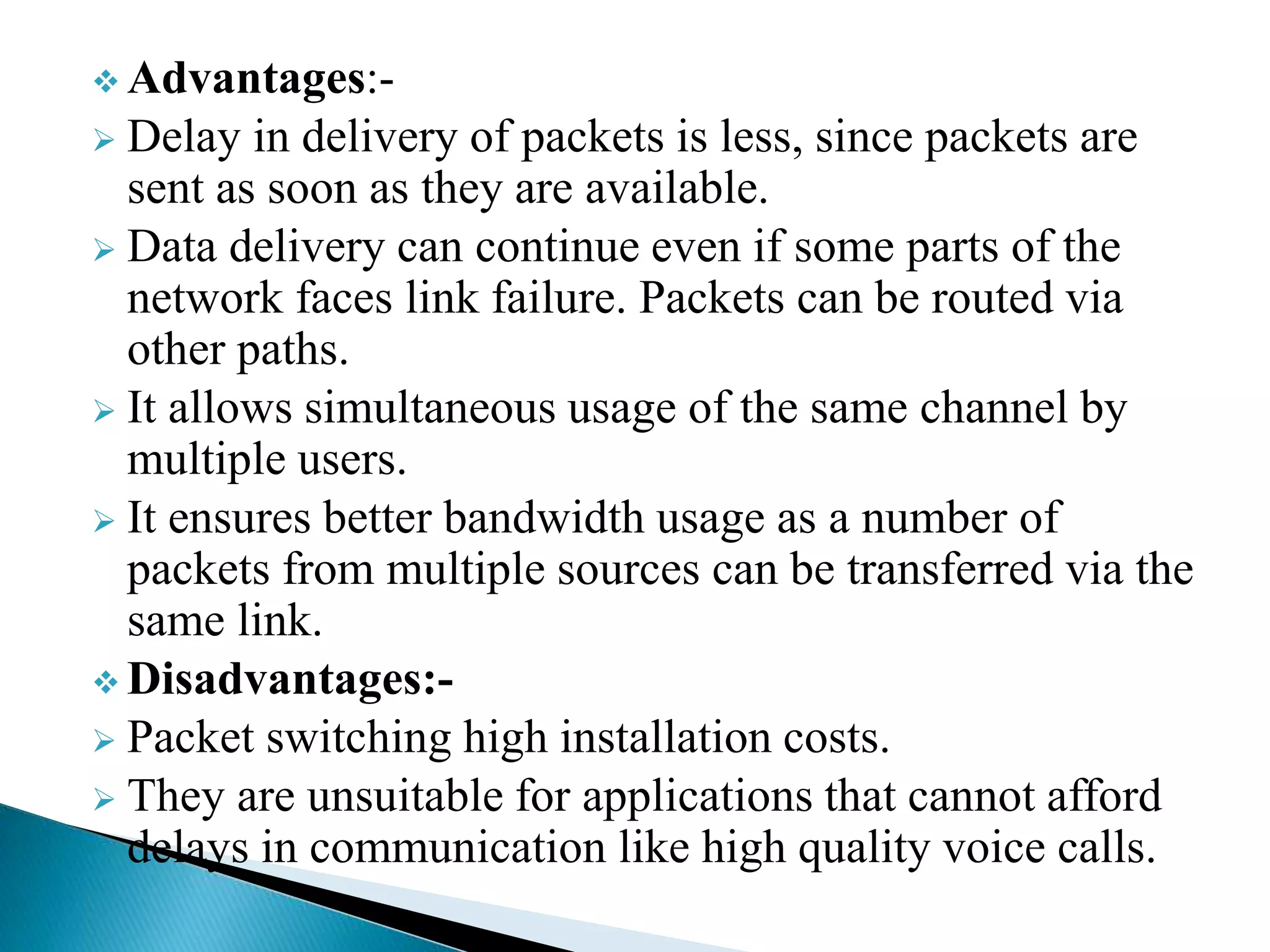  Advantages:-
 Delay in delivery of packets is less, since packets are
sent as soon as they are available.
 Data delivery can continue even if some parts of the
network faces link failure. Packets can be routed via
other paths.
 It allows simultaneous usage of the same channel by
multiple users.
 It ensures better bandwidth usage as a number of
packets from multiple sources can be transferred via the
same link.
 Disadvantages:-
 Packet switching high installation costs.
 They are unsuitable for applications that cannot afford
delays in communication like high quality voice calls.
 