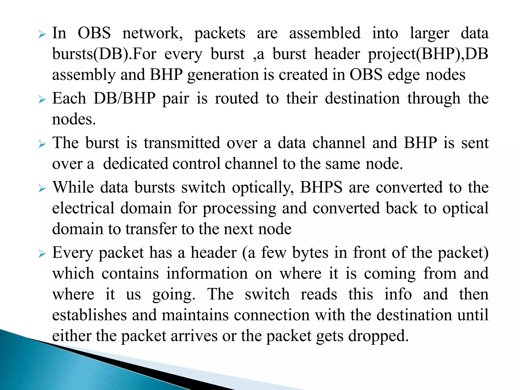  In OBS network, packets are assembled into larger data
bursts(DB).For every burst ,a burst header project(BHP),DB
assembly and BHP generation is created in OBS edge nodes
 Each DB/BHP pair is routed to their destination through the
nodes.
 The burst is transmitted over a data channel and BHP is sent
over a dedicated control channel to the same node.
 While data bursts switch optically, BHPS are converted to the
electrical domain for processing and converted back to optical
domain to transfer to the next node
 Every packet has a header (a few bytes in front of the packet)
which contains information on where it is coming from and
where it us going. The switch reads this info and then
establishes and maintains connection with the destination until
either the packet arrives or the packet gets dropped.
 