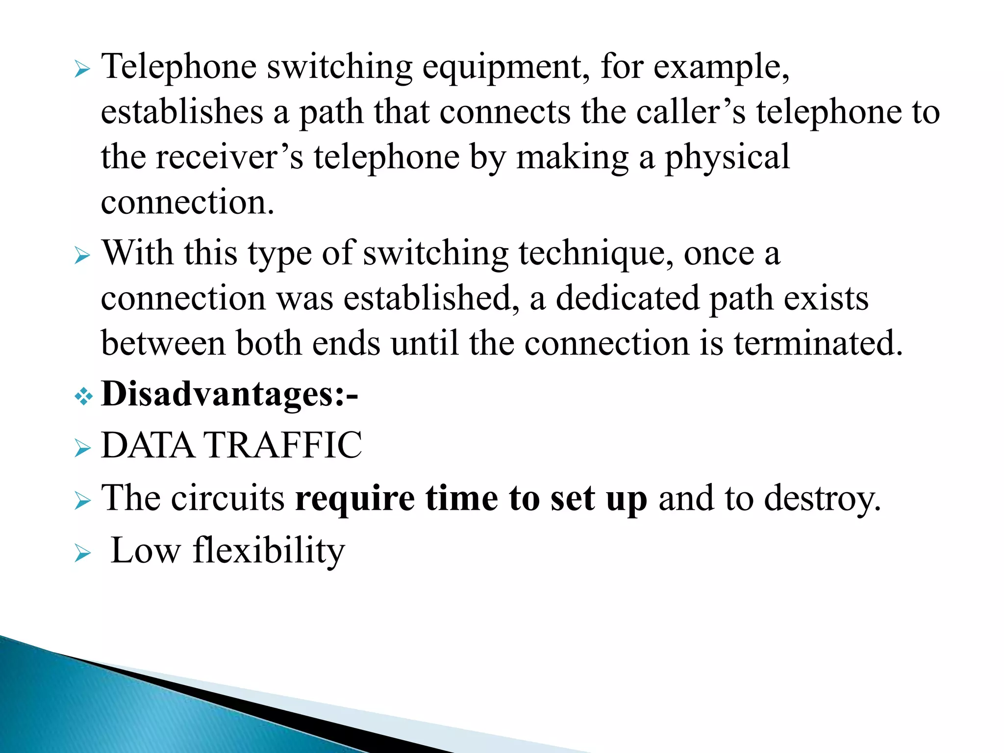  Telephone switching equipment, for example,
establishes a path that connects the caller’s telephone to
the receiver’s telephone by making a physical
connection.
 With this type of switching technique, once a
connection was established, a dedicated path exists
between both ends until the connection is terminated.
 Disadvantages:-
 DATA TRAFFIC
 The circuits require time to set up and to destroy.
 Low flexibility
 