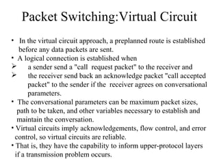 Packet Switching:Virtual Circuit
• In the virtual circuit approach, a preplanned route is established
before any data packets are sent.
• A logical connection is established when
 a sender send a "call request packet" to the receiver and
 the receiver send back an acknowledge packet "call accepted
packet" to the sender if the receiver agrees on conversational
parameters.
• The conversational parameters can be maximum packet sizes,
path to be taken, and other variables necessary to establish and
maintain the conversation.
• Virtual circuits imply acknowledgements, flow control, and error
control, so virtual circuits are reliable.
• That is, they have the capability to inform upper-protocol layers
if a transmission problem occurs.
 