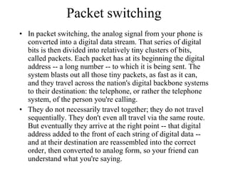 Packet switching
• In packet switching, the analog signal from your phone is
converted into a digital data stream. That series of digital
bits is then divided into relatively tiny clusters of bits,
called packets. Each packet has at its beginning the digital
address -- a long number -- to which it is being sent. The
system blasts out all those tiny packets, as fast as it can,
and they travel across the nation's digital backbone systems
to their destination: the telephone, or rather the telephone
system, of the person you're calling.
• They do not necessarily travel together; they do not travel
sequentially. They don't even all travel via the same route.
But eventually they arrive at the right point -- that digital
address added to the front of each string of digital data --
and at their destination are reassembled into the correct
order, then converted to analog form, so your friend can
understand what you're saying.
 