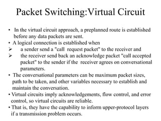 Packet Switching:Virtual Circuit
• In the virtual circuit approach, a preplanned route is established
before any data packets are sent.
• A logical connection is established when
 a sender send a "call request packet" to the receiver and
 the receiver send back an acknowledge packet "call accepted
packet" to the sender if the receiver agrees on conversational
parameters.
• The conversational parameters can be maximum packet sizes,
path to be taken, and other variables necessary to establish and
maintain the conversation.
• Virtual circuits imply acknowledgements, flow control, and error
control, so virtual circuits are reliable.
• That is, they have the capability to inform upper-protocol layers
if a transmission problem occurs.
 