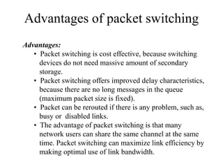 Advantages of packet switching
Advantages:
• Packet switching is cost effective, because switching
devices do not need massive amount of secondary
storage.
• Packet switching offers improved delay characteristics,
because there are no long messages in the queue
(maximum packet size is fixed).
• Packet can be rerouted if there is any problem, such as,
busy or disabled links.
• The advantage of packet switching is that many
network users can share the same channel at the same
time. Packet switching can maximize link efficiency by
making optimal use of link bandwidth.
 