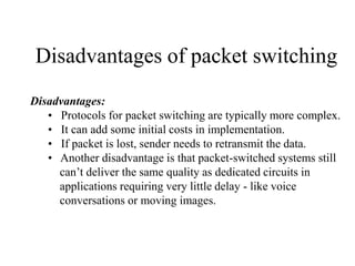 Disadvantages of packet switching
Disadvantages:
• Protocols for packet switching are typically more complex.
• It can add some initial costs in implementation.
• If packet is lost, sender needs to retransmit the data.
• Another disadvantage is that packet-switched systems still
can’t deliver the same quality as dedicated circuits in
applications requiring very little delay - like voice
conversations or moving images.
 