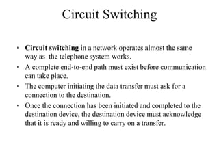 Circuit Switching
• Circuit switching in a network operates almost the same
way as the telephone system works.
• A complete end-to-end path must exist before communication
can take place.
• The computer initiating the data transfer must ask for a
connection to the destination.
• Once the connection has been initiated and completed to the
destination device, the destination device must acknowledge
that it is ready and willing to carry on a transfer.
 