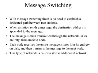 Message Switching
• With message switching there is no need to establish a
dedicated path between two stations.
• When a station sends a message, the destination address is
appended to the message.
• The message is then transmitted through the network, in its
entirety, from node to node.
• Each node receives the entire message, stores it in its entirety
on disk, and then transmits the message to the next node.
• This type of network is called a store-and-forward network.
 