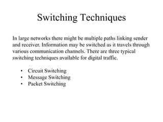 Switching Techniques
In large networks there might be multiple paths linking sender
and receiver. Information may be switched as it travels through
various communication channels. There are three typical
switching techniques available for digital traffic.
• Circuit Switching
• Message Switching
• Packet Switching
 