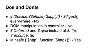 Dos and Donts
● if ($scope.$$phase) $apply() / $digest()
everywhere - No
● DOM manipulation in controller - No
● $.Deferred and $.ajax instead of $http,
$resource, $q
● Minsafe [`$http`, function ($http) {}] - Yes

 