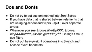 Dos and Donts
● Do not try to put custom method into $rootScope
● If you have data that is shared between elements that
are using ng-repeat and filters - split it over separate
arrays
● Whenever you see $scope.filterByXXX, $scope.
mapXXXtoYYY, $scope.getXXXbyYY it is high time to
use filters
● Do not put heavyweight operations into $watch and
$scope event heandlers

 