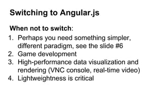 Switching to Angular.js
When not to switch:
1. Perhaps you need something simpler,
different paradigm, see the slide #6
2. Game development
3. High-performance data visualization and
rendering (VNC console, real-time video)
4. Lightweightness is critical

 